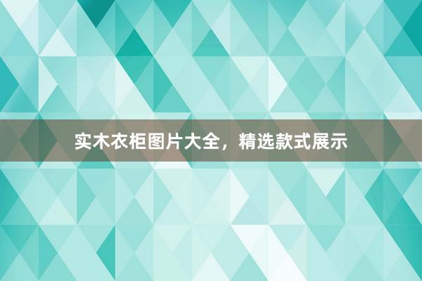 实木衣柜图片大全，精选款式展示