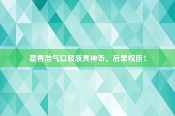 藿香浩气口服液真神奇，后果权臣！
